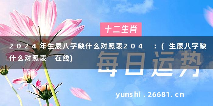 2024年生辰八字缺什么对照表204 :(生辰八字缺什么对照表 在线)